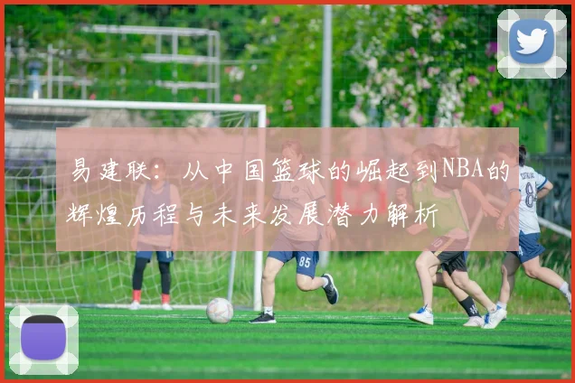 易建联：从中国篮球的崛起到NBA的辉煌历程与未来发展潜力解析