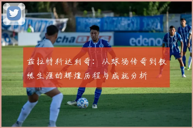 兹拉特科达利奇：从球场传奇到教练生涯的辉煌历程与成就分析
