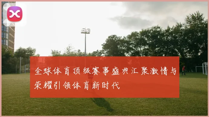 全球体育顶级赛事盛典汇聚激情与荣耀引领体育新时代