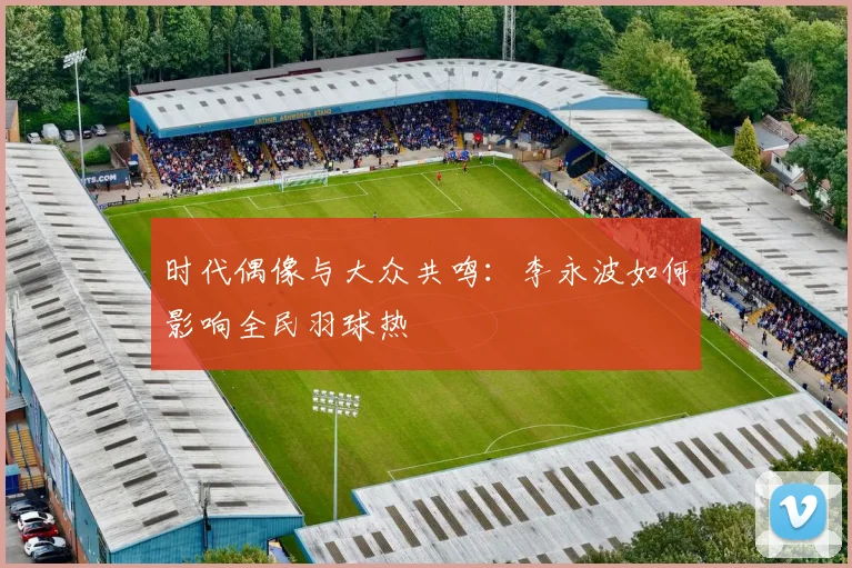 时代偶像与大众共鸣：李永波如何影响全民羽球热