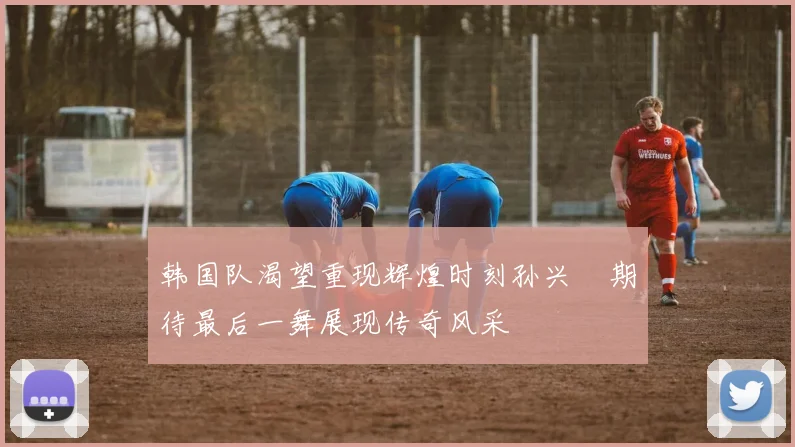 韩国队渴望重现辉煌时刻孙兴慜期待最后一舞展现传奇风采