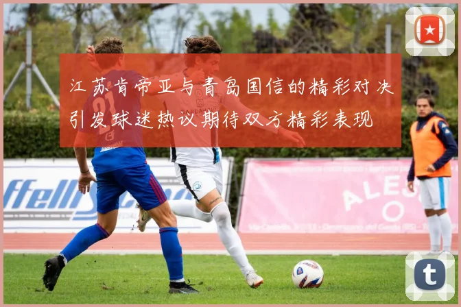 江苏肯帝亚与青岛国信的精彩对决引发球迷热议期待双方精彩表现